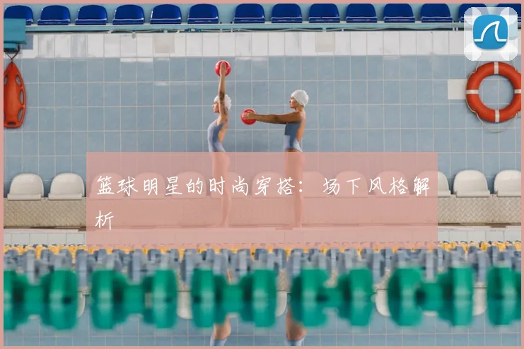 篮球明星的时尚穿搭：场下风格解析