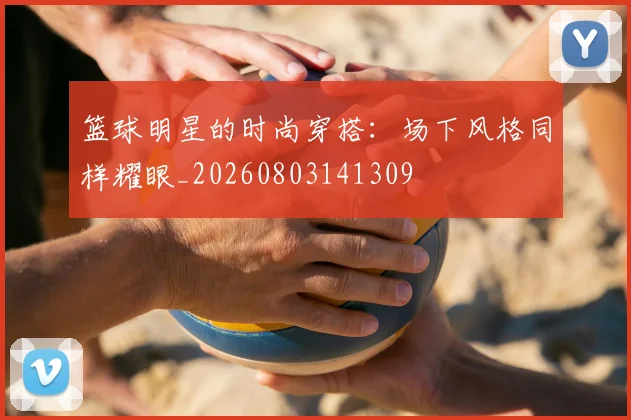 篮球明星的时尚穿搭：场下风格同样耀眼_20260803141309